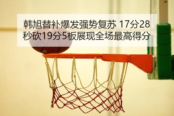 韩旭替补爆发强势复苏 17分28秒砍19分5板展现全场最高得分